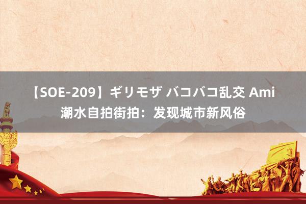 【SOE-209】ギリモザ バコバコ乱交 Ami 潮水自拍街拍：发现城市新风俗