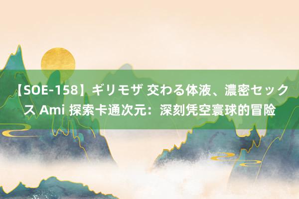 【SOE-158】ギリモザ 交わる体液、濃密セックス Ami 探索卡通次元：深刻凭空寰球的冒险