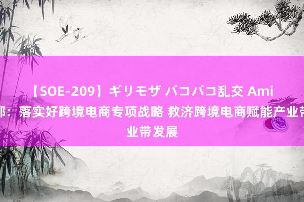 【SOE-209】ギリモザ バコバコ乱交 Ami 商务部：落实好跨境电商专项战略 救济跨境电商赋能产业带发展