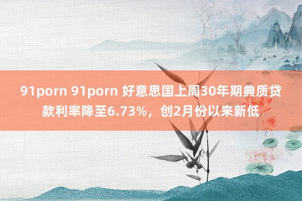 91porn 91porn 好意思国上周30年期典质贷款利率降至6.73%，创2月份以来新低