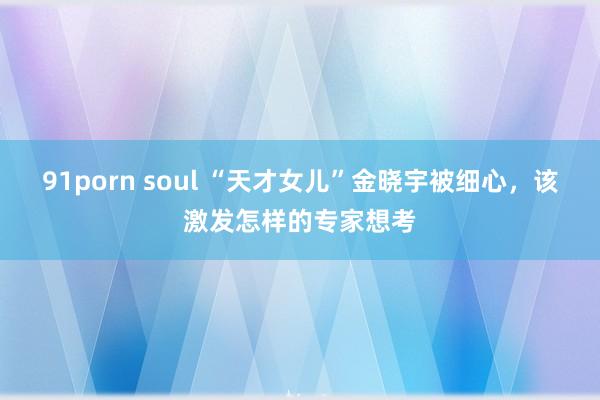 91porn soul “天才女儿”金晓宇被细心，该激发怎样的专家想考