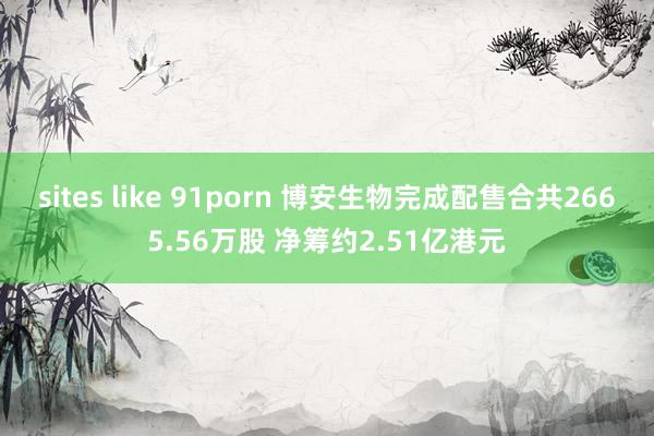 sites like 91porn 博安生物完成配售合共2665.56万股 净筹约2.51亿港元