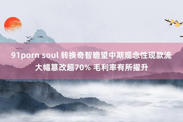 91porn soul 转换奇智瞻望中期观念性现款流大幅篡改超70% 毛利率有所擢升