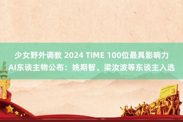 少女野外调教 2024 TIME 100位最具影响力AI东谈主物公布：姚期智、梁汝波等东谈主入选