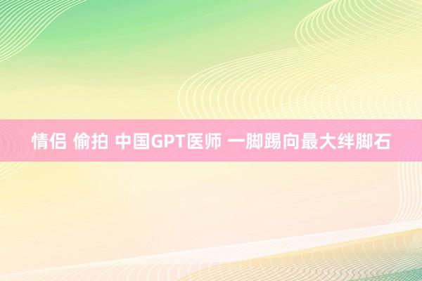 情侣 偷拍 中国GPT医师 一脚踢向最大绊脚石