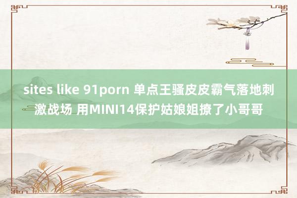 sites like 91porn 单点王骚皮皮霸气落地刺激战场 用MINI14保护姑娘姐撩了小哥哥