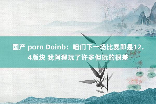 国产 porn Doinb：咱们下一场比赛即是12.4版块 我阿狸玩了许多但玩的很差