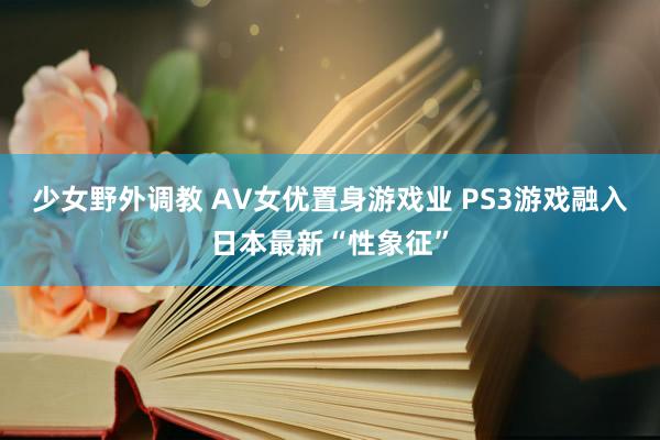 少女野外调教 AV女优置身游戏业 PS3游戏融入日本最新“性象征”