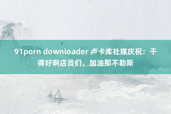 91porn downloader 卢卡库社媒庆祝：干得好啊店员们，加油那不勒斯