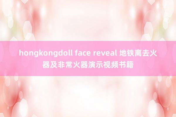 hongkongdoll face reveal 地铁离去火器及非常火器演示视频书籍