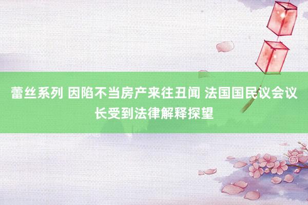 蕾丝系列 因陷不当房产来往丑闻 法国国民议会议长受到法律解释探望