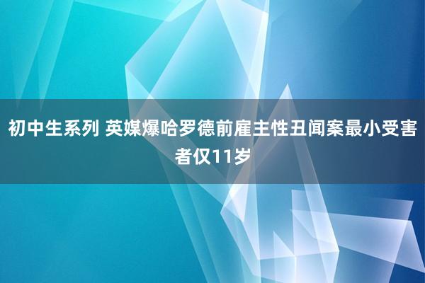 初中生系列 英媒爆哈罗德前雇主性丑闻案最小受害者仅11岁