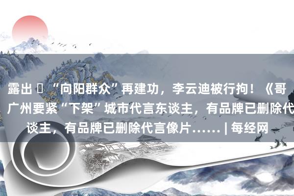 露出 ​“向阳群众”再建功，李云迪被行拘！《哥哥》前8期沿途下线，广州要紧“下架”城市代言东谈主，有品牌已删除代言像片…… | 每经网