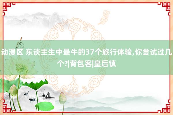 动漫区 东谈主生中最牛的37个旅行体验，你尝试过几个?|背包客|皇后镇